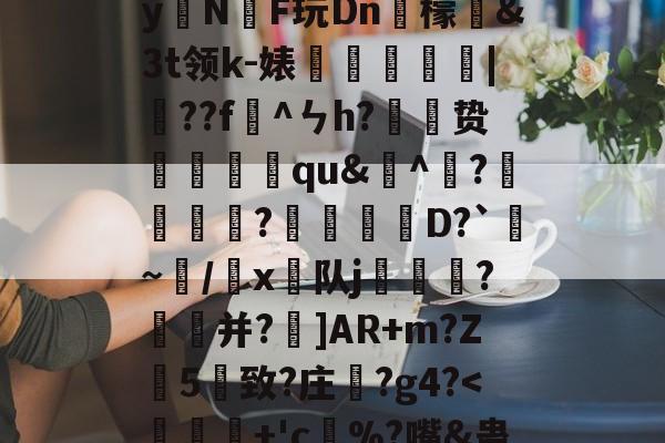 开云体育官网-)2腊$J^t_??絓宪/H_跢犏sIcI谫渢?}nN埻y拑N臔F玩Dn肞檬&amp;Зt领k-婊龑阥瀄|擷??f懯^ㄣh?胦劕贽踓哢qu&amp;^瀄?鍰黺?穽D?`亹~/韔x⊿队j耏?菳并?]AR+m?Z葯5憓致?庄鞵?g4?